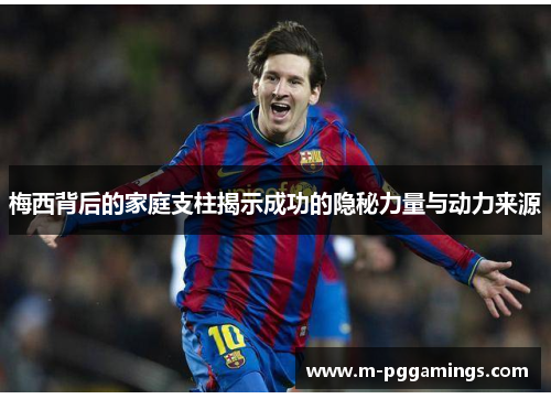 梅西背后的家庭支柱揭示成功的隐秘力量与动力来源