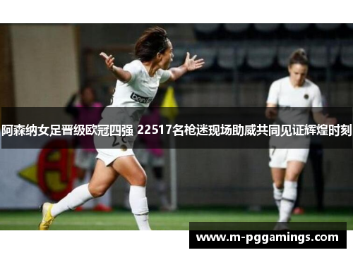 阿森纳女足晋级欧冠四强 22517名枪迷现场助威共同见证辉煌时刻
