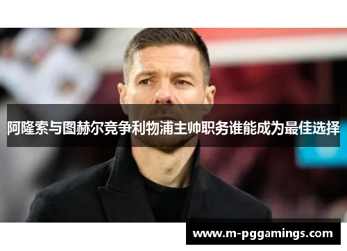 阿隆索与图赫尔竞争利物浦主帅职务谁能成为最佳选择