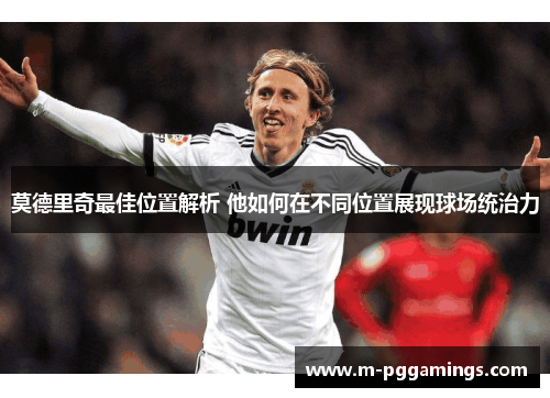 莫德里奇最佳位置解析 他如何在不同位置展现球场统治力