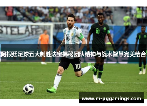 阿根廷足球五大制胜法宝揭秘团队精神与战术智慧完美结合