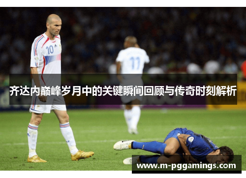 齐达内巅峰岁月中的关键瞬间回顾与传奇时刻解析 齐达内巅峰岁月中的关键瞬间回顾与传奇时刻解析