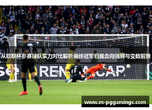 从欧联杯参赛球队实力对比解析最终冠军归属走向强弱与变数前景