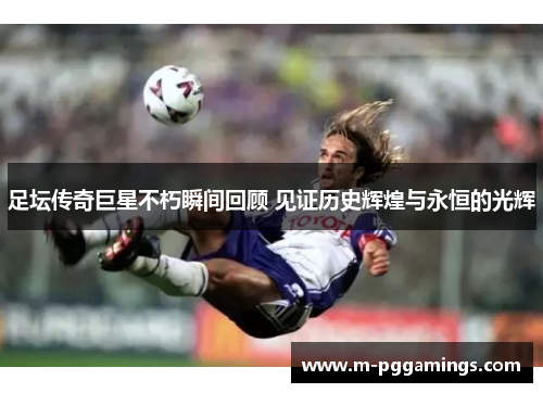 足坛传奇巨星不朽瞬间回顾 见证历史辉煌与永恒的光辉